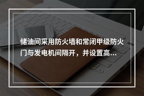 储油间采用防火墙和常闭甲级防火门与发电机间隔开，并设置高（　