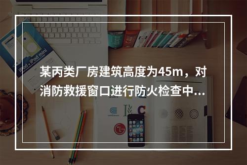 某丙类厂房建筑高度为45m，对消防救援窗口进行防火检查中下列