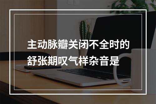 主动脉瓣关闭不全时的舒张期叹气样杂音是