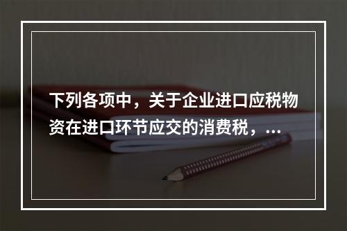 下列各项中，关于企业进口应税物资在进口环节应交的消费税，可能