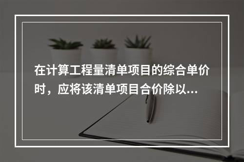 在计算工程量清单项目的综合单价时，应将该清单项目合价除以（　