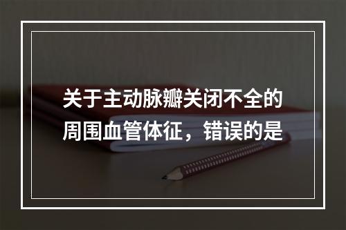 关于主动脉瓣关闭不全的周围血管体征，错误的是