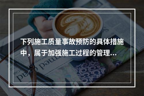 下列施工质量事故预防的具体措施中，属于加强施工过程的管理的是