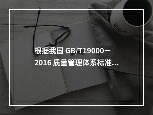 根据我国 GB/T19000－2016 质量管理体系标准，质