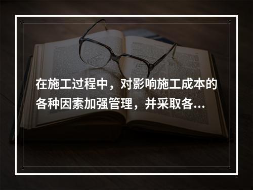 在施工过程中，对影响施工成本的各种因素加强管理，并采取各种有