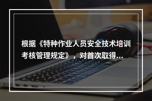 根据《特种作业人员安全技术培训考核管理规定》，对首次取得特种