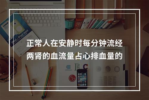 正常人在安静时每分钟流经两肾的血流量占心排血量的