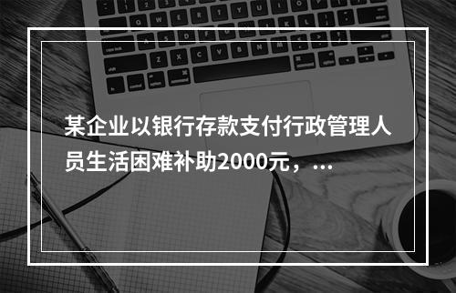 某企业以银行存款支付行政管理人员生活困难补助2000元，下列