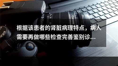 根据该患者的肾脏病理特点，病人需要再做哪些检查完善鉴别诊断：