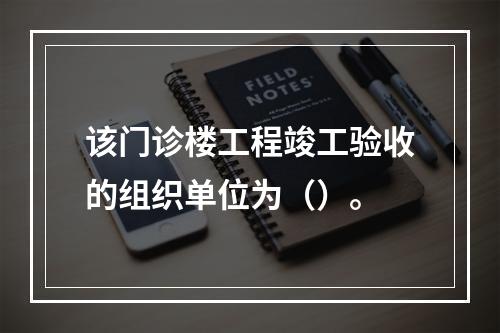 该门诊楼工程竣工验收的组织单位为（）。