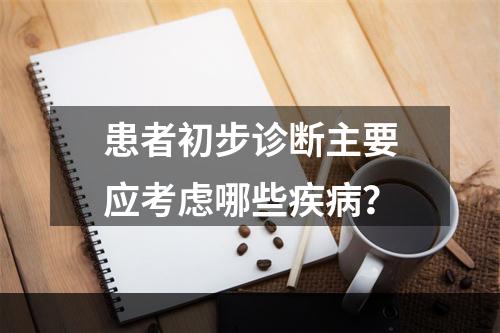 患者初步诊断主要应考虑哪些疾病？