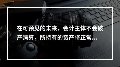 在可预见的未来，会计主体不会破产清算，所持有的资产将正常营运