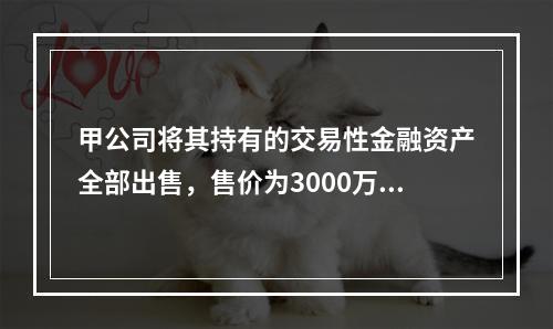 甲公司将其持有的交易性金融资产全部出售，售价为3000万元；