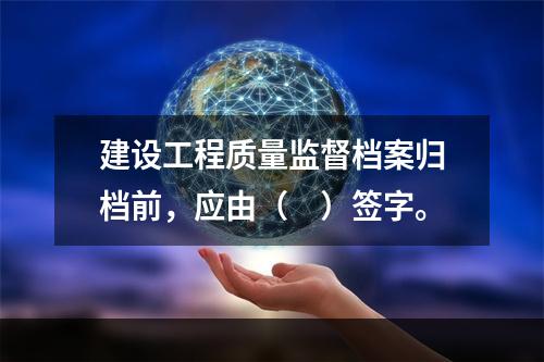 建设工程质量监督档案归档前，应由（　）签字。