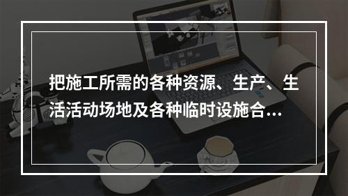 把施工所需的各种资源、生产、生活活动场地及各种临时设施合理地