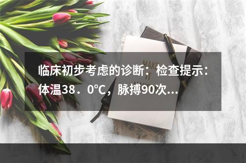 临床初步考虑的诊断：检查提示：体温38．0℃，脉搏90次／分