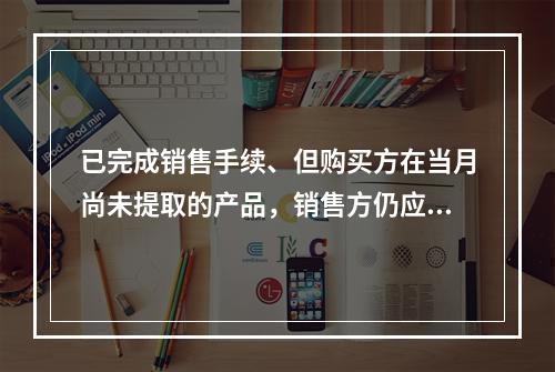 已完成销售手续、但购买方在当月尚未提取的产品，销售方仍应作为