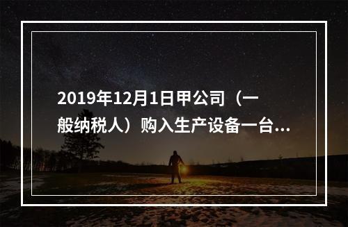 2019年12月1日甲公司（一般纳税人）购入生产设备一台，支