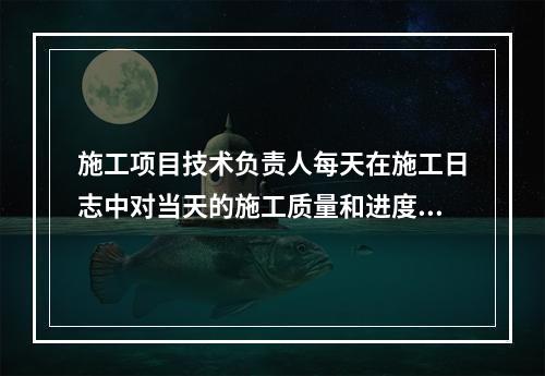 施工项目技术负责人每天在施工日志中对当天的施工质量和进度情况