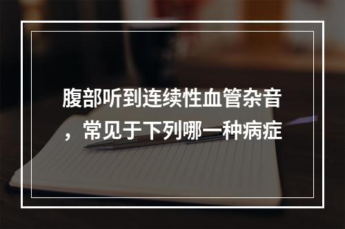 腹部听到连续性血管杂音，常见于下列哪一种病症