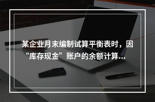 某企业月末编制试算平衡表时，因“库存现金”账户的余额计算不正