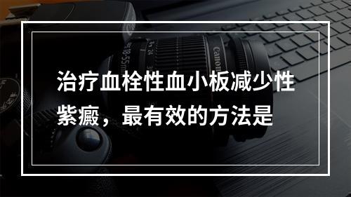 治疗血栓性血小板减少性紫癜，最有效的方法是