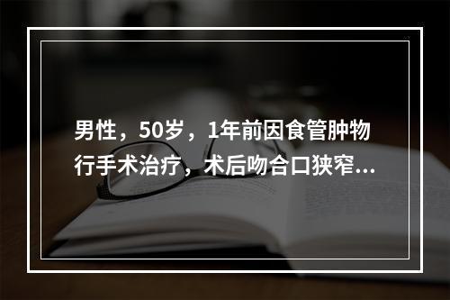 男性，50岁，1年前因食管肿物行手术治疗，术后吻合口狭窄。现