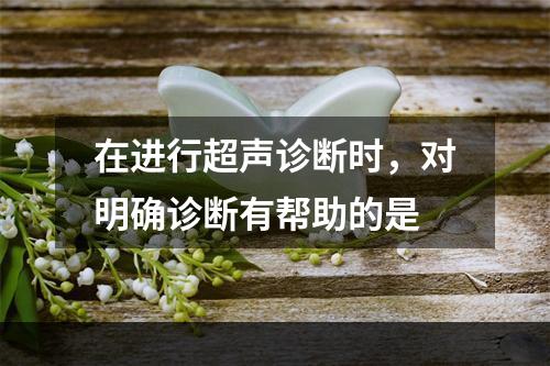 在进行超声诊断时，对明确诊断有帮助的是