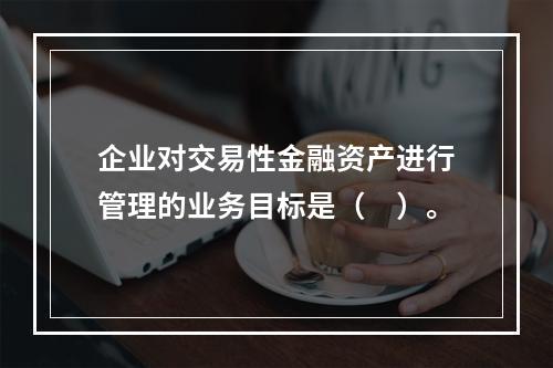 企业对交易性金融资产进行管理的业务目标是（　）。