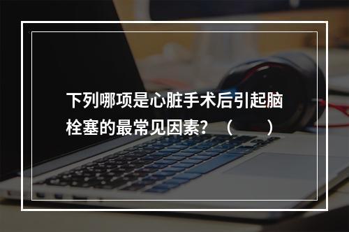 下列哪项是心脏手术后引起脑栓塞的最常见因素？（　　）