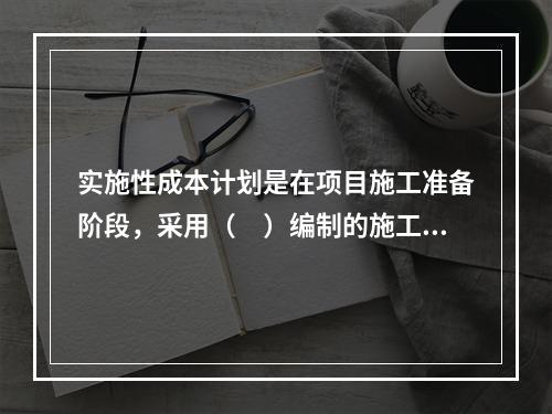 实施性成本计划是在项目施工准备阶段，采用（　）编制的施工成本