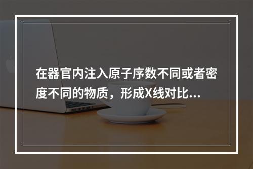 在器官内注入原子序数不同或者密度不同的物质，形成X线对比度的