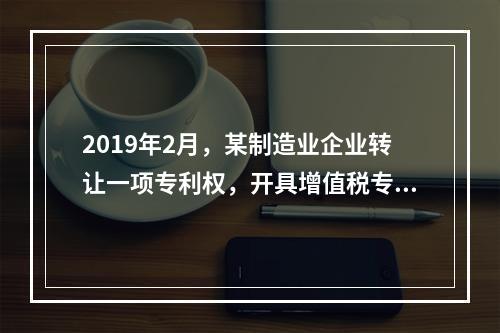 2019年2月，某制造业企业转让一项专利权，开具增值税专用发