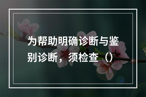 为帮助明确诊断与鉴别诊断，须检查（）