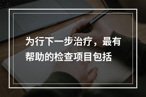 为行下一步治疗，最有帮助的检查项目包括