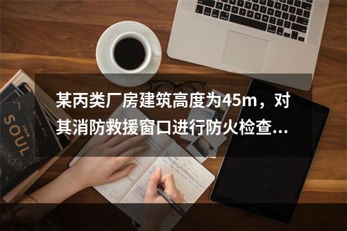 某丙类厂房建筑高度为45m，对其消防救援窗口进行防火检查。下