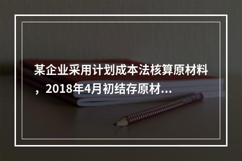 某企业采用计划成本法核算原材料，2018年4月初结存原材料计