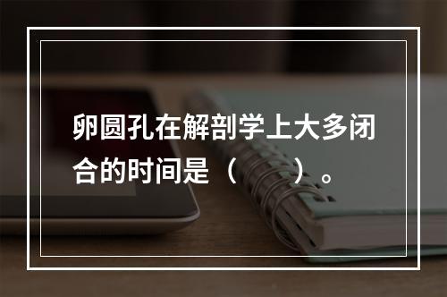 卵圆孔在解剖学上大多闭合的时间是（　　）。