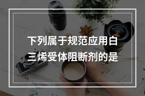 下列属于规范应用白三烯受体阻断剂的是