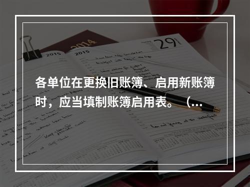 各单位在更换旧账簿、启用新账簿时，应当填制账簿启用表。（ ）