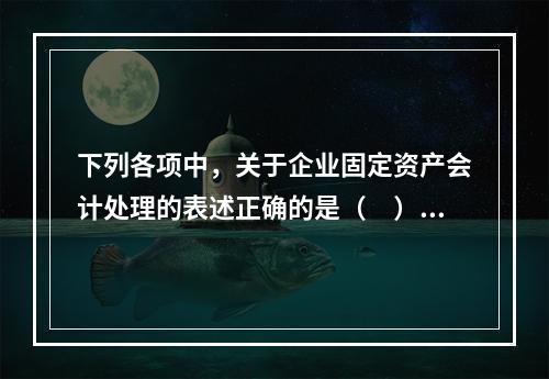 下列各项中，关于企业固定资产会计处理的表述正确的是（　）。