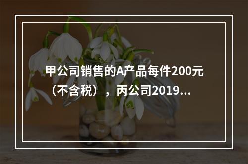 甲公司销售的A产品每件200元（不含税），丙公司2019年1