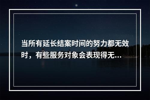 当所有延长结案时间的努力都无效时，有些服务对象会表现得无精打