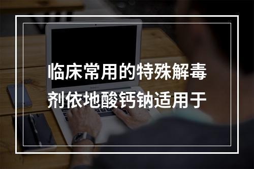 临床常用的特殊解毒剂依地酸钙钠适用于