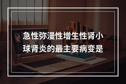 急性弥漫性增生性肾小球肾炎的最主要病变是