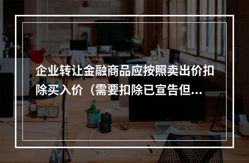 企业转让金融商品应按照卖出价扣除买入价（需要扣除已宣告但尚未