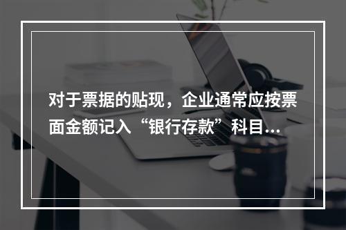 对于票据的贴现，企业通常应按票面金额记入“银行存款”科目。（