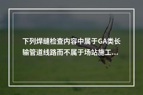 下列焊缝检查内容中属于GA类长输管道线路而不属于场站施工焊缝