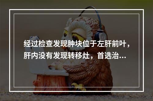 经过检查发现肿块位于左肝前叶，肝内没有发现转移灶，首选治疗方