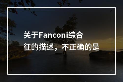 关于Fanconi综合征的描述，不正确的是